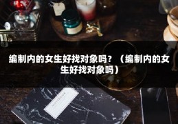 编制内的女生好找对象吗？（编制内的女生好找对象吗）