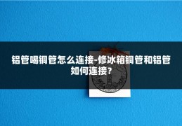 铝管喝铜管怎么连接-修冰箱铜管和铝管如何连接？