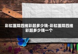 彩虹医院四维彩超多少钱-彩虹医院四维彩超多少钱一个