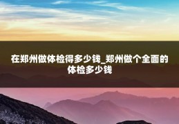 在郑州做体检得多少钱_郑州做个全面的体检多少钱