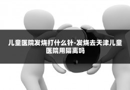 儿童医院发烧打什么针-发烧去天津儿童医院用隔离吗