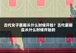 古代女子裹脚从什么时候开始？古代裹脚是从什么时候开始的