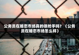 公务员在婚恋市场真的很抢手吗？（公务员在婚恋市场怎么样）