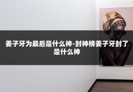 姜子牙为最后是什么神-封神榜姜子牙封了是什么神
