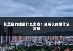 长蓝色的痣是什么寓意?耳后长痣是什么寓意