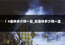 ?h曲林多少钱一盒_蛇曲林多少钱一盒
