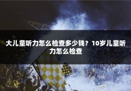 大儿童听力怎么检查多少钱?10岁儿童听力怎么检查
