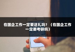 在国企工作一定要送礼吗？（在国企工作一定要考研吗）