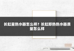 长虹星热水器怎么样?长虹即热热水器质量怎么样