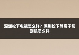 深圳松下电视怎么样？深圳松下等离子切割机怎么样