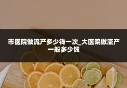 市医院做流产多少钱一次_大医院做流产一般多少钱