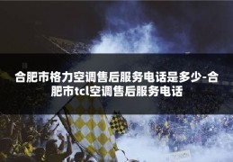 合肥市格力空调售后服务电话是多少-合肥市tcl空调售后服务电话