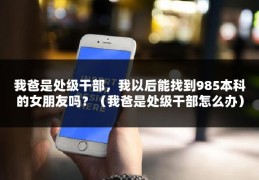 我爸是处级干部，我以后能找到985本科的女朋友吗？（我爸是处级干部怎么办）