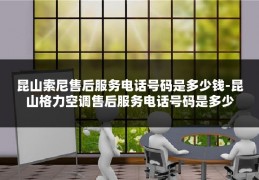 昆山索尼售后服务电话号码是多少钱-昆山格力空调售后服务电话号码是多少
