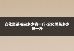 安化黑茶毛尖多少钱一斤-安化黑茶多少钱一斤