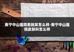 南宁中山医院看脱发怎么样-南宁中山医院皮肤科怎么样