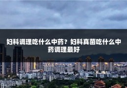 妇科调理吃什么中药?妇科真菌吃什么中药调理最好