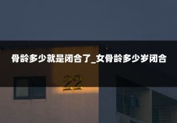 骨龄多少就是闭合了_女骨龄多少岁闭合