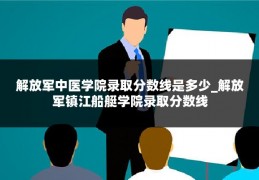 解放军中医学院录取分数线是多少_解放军镇江船艇学院录取分数线