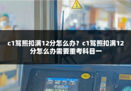 c1驾照扣满12分怎么办?c1驾照扣满12分怎么办需要重考科目一
