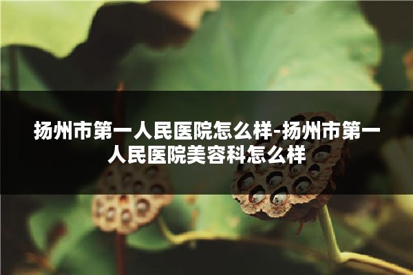 扬州市第一人民医院怎么样-扬州市第一人民医院美容科怎么样