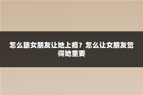 怎么舔女朋友让她上瘾?怎么让女朋友觉得她重要
