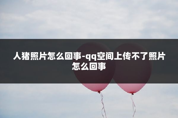 人猪照片怎么回事-qq空间上传不了照片怎么回事