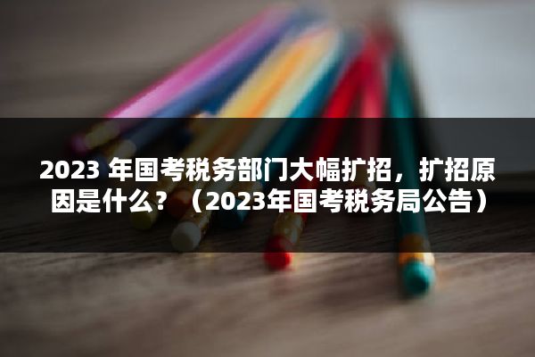 2023 年国考税务部门大幅扩招，扩招原因是什么？（2023年国考税务局公告）