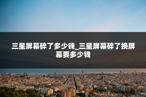 三星屏幕碎了多少钱_三星屏幕碎了换屏幕要多少钱