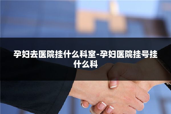 孕妇去医院挂什么科室-孕妇医院挂号挂什么科