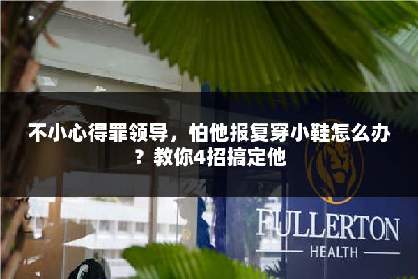 不小心得罪领导，怕他报复穿小鞋怎么办？教你4招搞定他