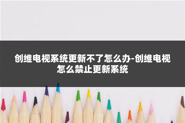创维电视系统更新不了怎么办-创维电视怎么禁止更新系统