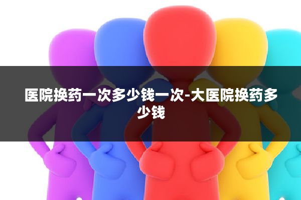 医院换药一次多少钱一次-大医院换药多少钱