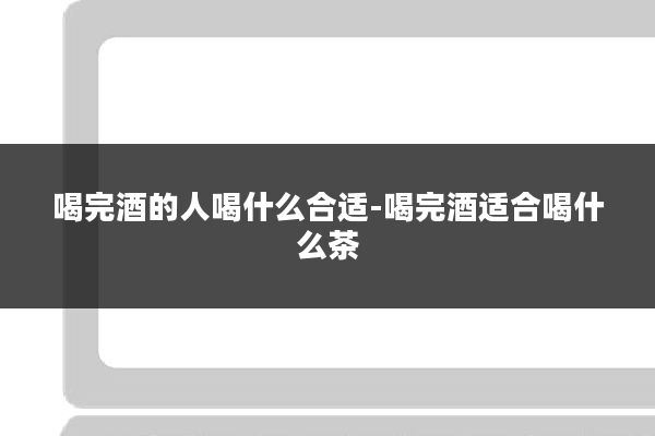 喝完酒的人喝什么合适-喝完酒适合喝什么茶