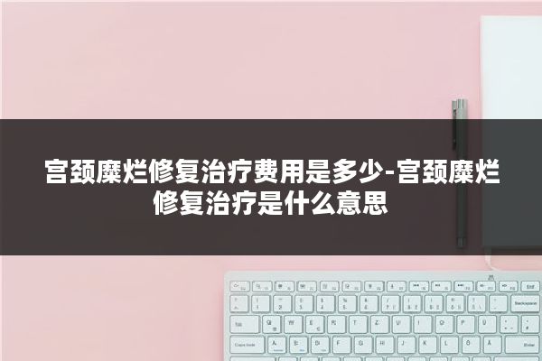 宫颈糜烂修复治疗费用是多少-宫颈糜烂修复治疗是什么意思