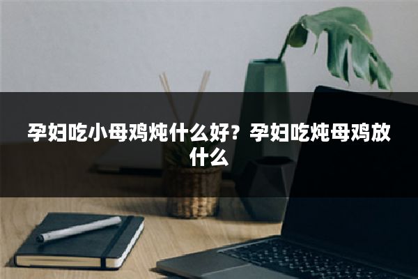 孕妇吃小母鸡炖什么好?孕妇吃炖母鸡放什么