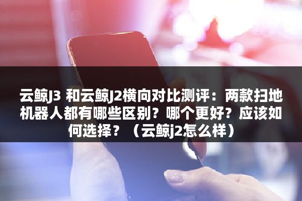 云鲸J3 和云鲸J2横向对比测评：两款扫地机器人都有哪些区别？哪个更好？应该如何选择？（云鲸j2怎么样）
