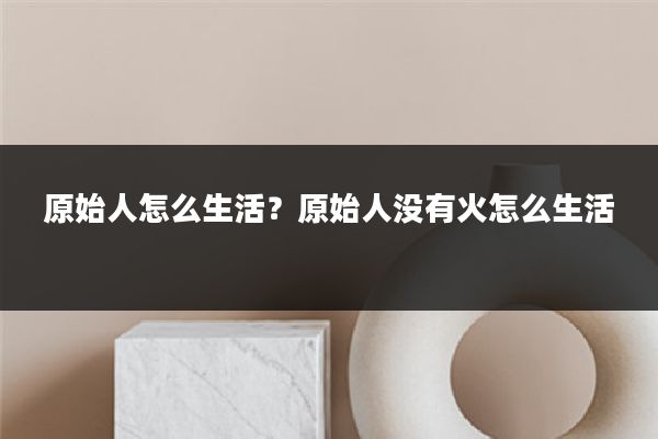 原始人怎么生活?原始人没有火怎么生活