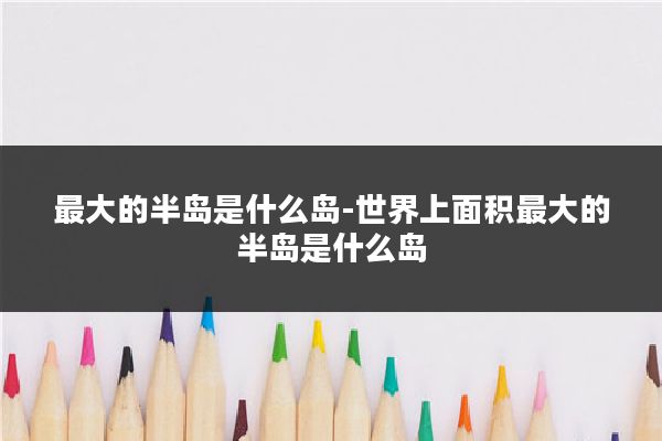 最大的半岛是什么岛-世界上面积最大的半岛是什么岛