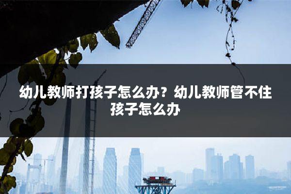 幼儿教师打孩子怎么办?幼儿教师管不住孩子怎么办