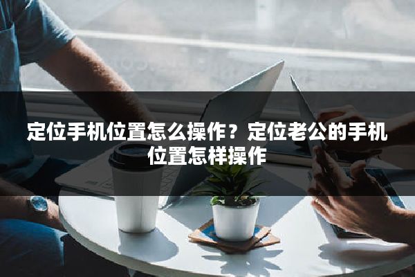 定位手机位置怎么操作?定位老公的手机位置怎样操作