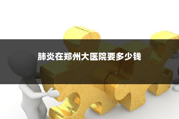 肺炎在郑州大医院要多少钱