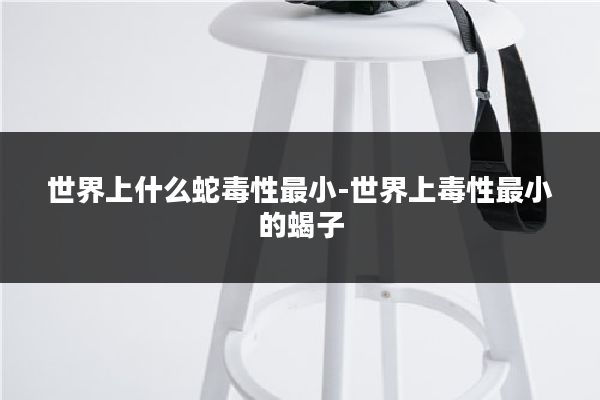 世界上什么蛇毒性最小-世界上毒性最小的蝎子