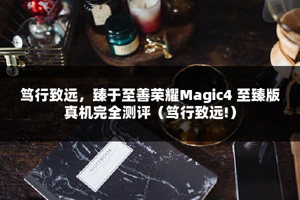 笃行致远，臻于至善荣耀Magic4 至臻版真机完全测评（笃行致远!）