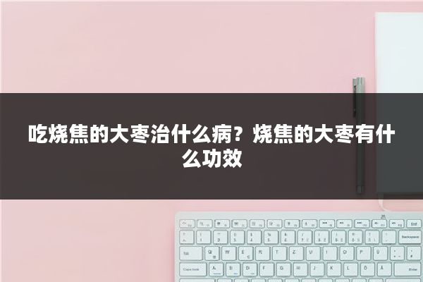 吃烧焦的大枣治什么病？烧焦的大枣有什么功效