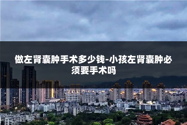 做左肾囊肿手术多少钱-小孩左肾囊肿必须要手术吗