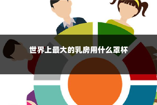 世界上最大的乳房用什么罩杯