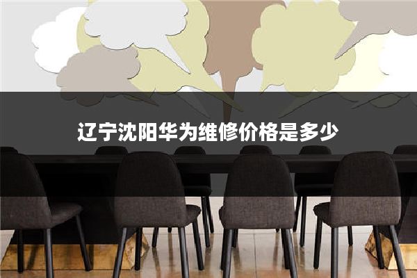 辽宁沈阳华为维修价格是多少