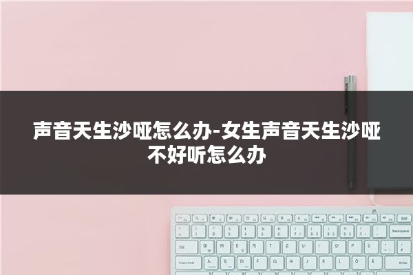 声音天生沙哑怎么办-女生声音天生沙哑不好听怎么办