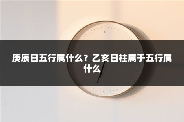 庚辰日五行属什么？乙亥日柱属于五行属什么